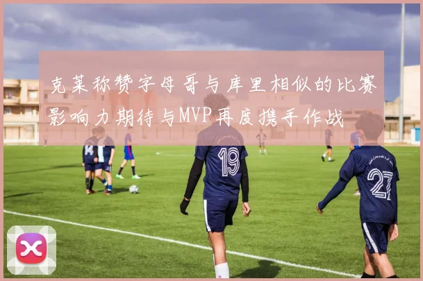 克莱称赞字母哥与库里相似的比赛影响力期待与MVP再度携手作战